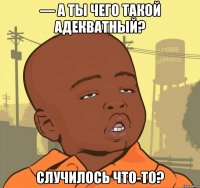 — А ты чего такой адекватный? Случилось что-то?