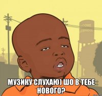  музику слухаю) шо в тебе нового?