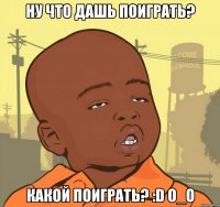 НУ что дашь поиграть? Какой поиграть? :D о_О