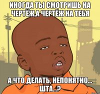 Иногда ты смотришь на чертёж,а чертёж на тебя А что делать, непонятно... шта...?