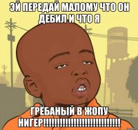 ЭЙ передай мАлоМу что он Дебил и что я Грёбаный в жопУ НИГЕР!!!!!!!!!!!!!!!!!!!!!!!!!!!!