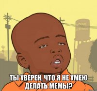  ты уверен, что я не умею делать мемы?