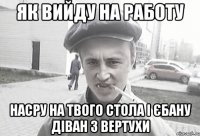 як вийду на работу насру на твого стола і єбану діван з вертухи