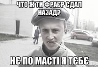 Что ж ти фраєр сдал назад? Нє по масті я тєбє