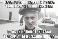 мала ты лучяя на свити тьолка твои глаза чорняви як смола с тобой не повстричався толком а ты до эдика пишла