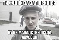 ти філки за зал приніс? ну ви малалєтки пізда ахуєвші