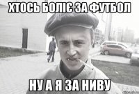 хтось боліє за футбол ну а я за ниву