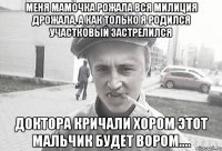 Меня мамочка рожала вся милиция дрожала, а как только я родился участковый застрелился доктора кричали хором этот мальчик будет вором....