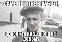 Саме пріятне в работі, це коли ти йдеш після неї додому