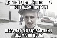 дим сігарєтний,і всьо па жизні йдьот путьом щастя то 0.5 ВІД БАЛТІКИ ,і від малої цьом