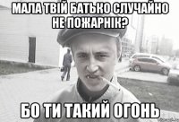 мала твій батько случайно не пожарнік? бо ти такий огонь