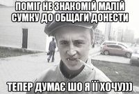 Поміг не знакомій малій сумку до общаги донести Тепер думає шо я її хочу)))