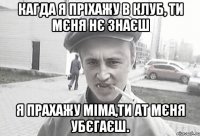 кагда я пріхажу в клуб, ти мєня нє знаєш я прахажу міма,ти ат мєня убєгаєш.