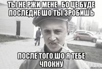 Ты не ржи мене...Бо це буде последне шо ты зробишь после того шо я тебе чпокну