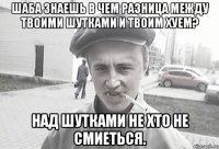 Шаба знаешь в чем разница между твоими шутками и твоим хуем? Над шутками не хто не смиеться.