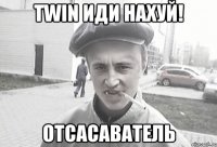 Twin иди нахуй! Отсасаватель