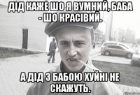 Дід каже шо я вумний, баба - шо красівий. А дід з бабою хуйні не скажуть.