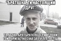 "братішка, ти настоящий друг" та ладно, брат брата подєржит поки той поригає, но сука за тухлі атвєтіш