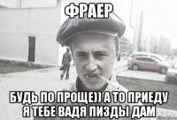 ФРАЕР Будь по проще)) а то приеду я тебе Вадя пизды дам