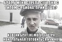 Брат, у меня стрела сегодня с типом с района. Прийдёшь? Извени брат, не могу. Завтра контрольная, готовиться нужно!