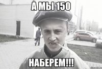 А мы 150 наберем!!!