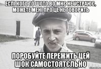 еслі кого то шото во мнє не устраює, можете мені про це не говорить поробуйте пережить цей шок самостоятєльно