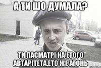 А ти шо думала? Ти пасматрі на етого автарітета,ето же агонь