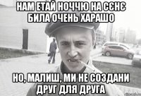 Нам етай ноччю на сєнє била очень харашо но, малиш, ми не создани друг для друга