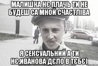 Малишка нє плачь ти не будеш са мной счастліва Я сексуальний а ти нє,Иванова дєло в тєбє)