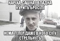 Каріха, Сашка і Владка курить бросілі нема тепер даже в кого сігу стрельнуть