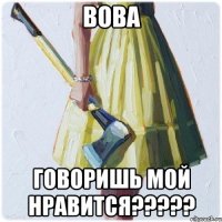 Вова Говоришь мой нравится?????