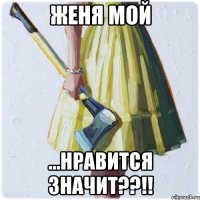 Женя МОЙ ...нравится значит??!!