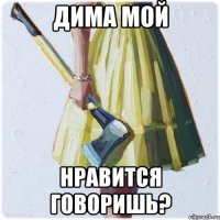 Дима мой нравится говоришь?