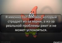 Я именно тот человек, который страдает из-за херни, а из-за реальной проблемы ржет и не может успокоиться.