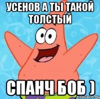 усенов а ты такой толстый спанч боб )