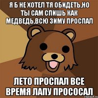 я б не хотел тя обидеть,но ты сам спишь как медведь,всю зиму проспал лето проспал все время лапу прососал