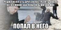 решил испугать друга и пострелять около него с минигана пока он бежит ко мне попал в него