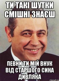 ти такі шутки смішні знаєш певни ти мій внук від старшого сина Дивляка