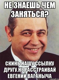 Не знаешь чем заняться? Скинь нашу ссылку другу.Не расстраивай Евгений Ваганыча