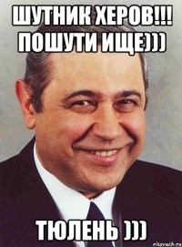 Шутник херов!!! Пошути ище))) ТЮЛЕНЬ )))