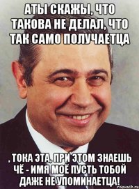 АТЫ скажы, что такова не делал, что так само получаетца , тока эта, при этом знаешь чё - имя моё пусть тобой даже не упоминаетца!