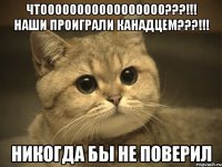 чтооооооооооооооооо???!!! наши проиграли канадцем???!!! никогда бы не поверил