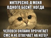 Интересно, а меня одного бесит, когда человек онлайн прочитает смс и не отвечает на него?