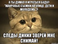 А ты думал я играться буду? "Жанровые съемки на улице, дети и молодежь"? Следы диких зверей мне снимай!