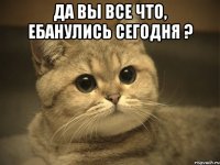 да вы все что, ебанулись сегодня ? 