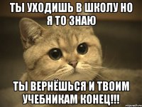 Ты уходишь в школу но я то знаю ты вернёшься и твоим учебникам конец!!!