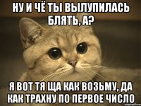 Ну и чё ты вылупилась блять, а? Я вот тя ща как возьму, да как трахну по первое число