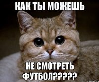 как ты можешь не смотреть футбол?????