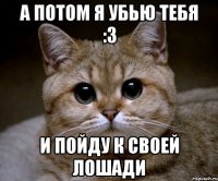 А потом я убью тебя :3 и пойду к своей лошади