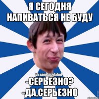 я сегодня напиваться не буду -серьезно? -да,серьезно